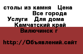 столы из камня › Цена ­ 55 000 - Все города Услуги » Для дома   . Камчатский край,Вилючинск г.